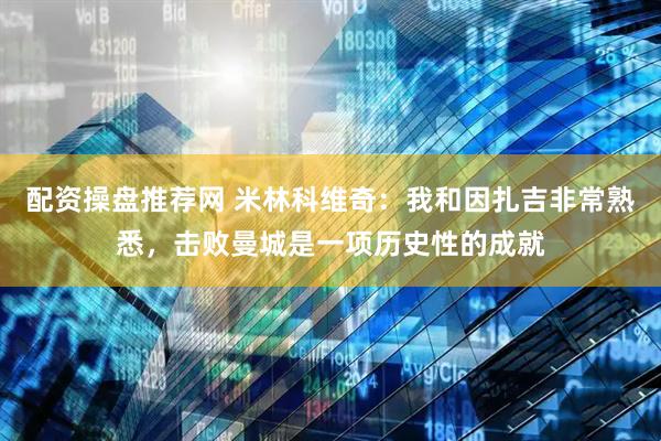 配资操盘推荐网 米林科维奇：我和因扎吉非常熟悉，击败曼城是一项历史性的成就