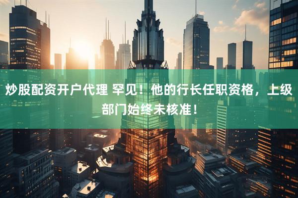 炒股配资开户代理 罕见！他的行长任职资格，上级部门始终未核准！