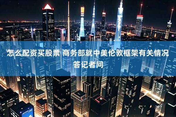 怎么配资买股票 商务部就中美伦敦框架有关情况答记者问