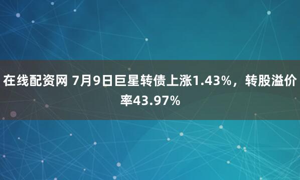 在线配资网 7月9日巨星转债上涨1.43%，转股溢价率43.97%