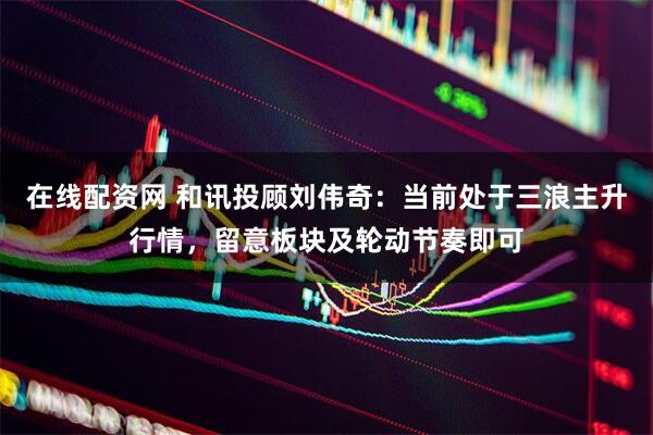 在线配资网 和讯投顾刘伟奇：当前处于三浪主升行情，留意板块及轮动节奏即可