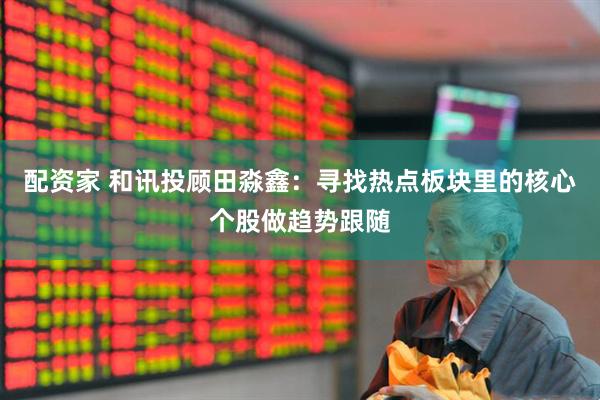 配资家 和讯投顾田淼鑫：寻找热点板块里的核心个股做趋势跟随