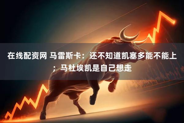 在线配资网 马雷斯卡：还不知道凯塞多能不能上；马杜埃凯是自己想走
