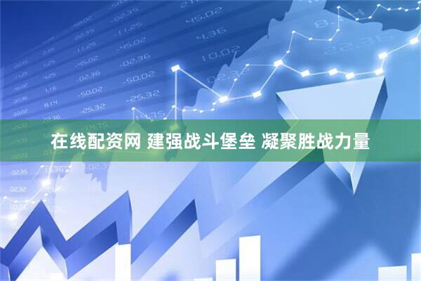在线配资网 建强战斗堡垒 凝聚胜战力量