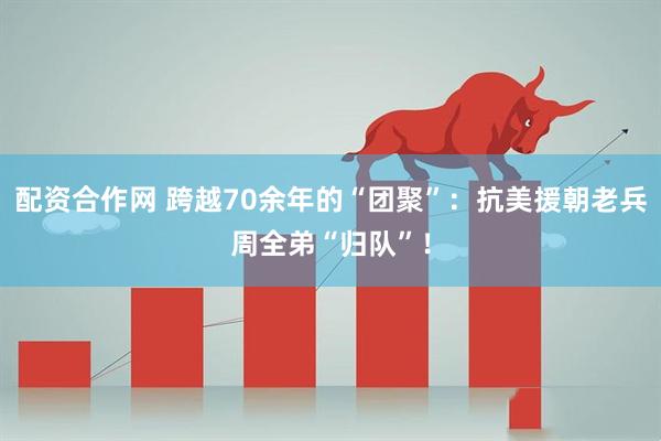 配资合作网 跨越70余年的“团聚”：抗美援朝老兵周全弟“归队”！