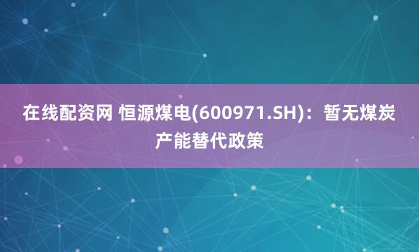 在线配资网 恒源煤电(600971.SH)：暂无煤炭产能替代政策