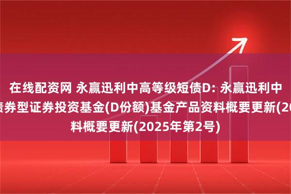 在线配资网 永赢迅利中高等级短债D: 永赢迅利中高等级短债债券型证券投资基金(D份额)基金产品资料概要更新(2025年第2号)