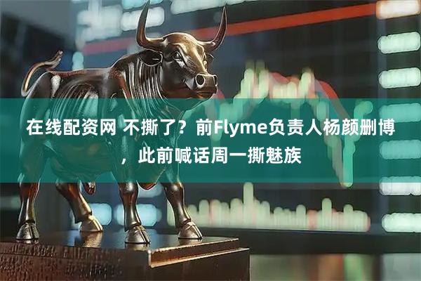 在线配资网 不撕了？前Flyme负责人杨颜删博，此前喊话周一撕魅族