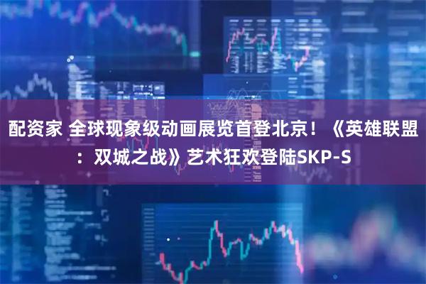 配资家 全球现象级动画展览首登北京！《英雄联盟：双城之战》艺术狂欢登陆SKP-S