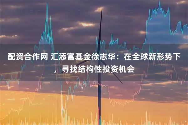 配资合作网 汇添富基金徐志华：在全球新形势下，寻找结构性投资机会