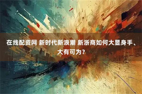 在线配资网 新时代新浪潮 新浙商如何大显身手、大有可为？