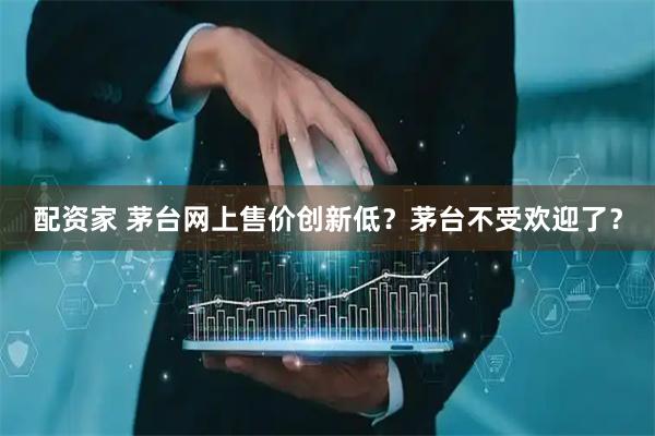 配资家 茅台网上售价创新低？茅台不受欢迎了？