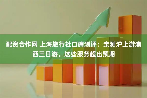 配资合作网 上海旅行社口碑测评：亲测沪上游浦西三日游，这些服务超出预期