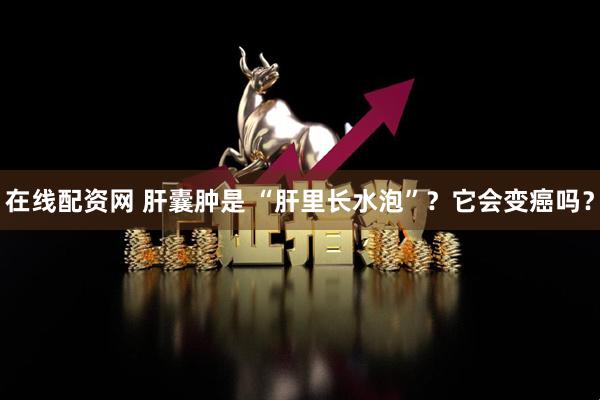在线配资网 肝囊肿是 “肝里长水泡”？它会变癌吗？