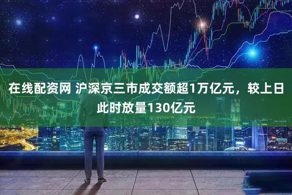 在线配资网 沪深京三市成交额超1万亿元，较上日此时放量130亿元
