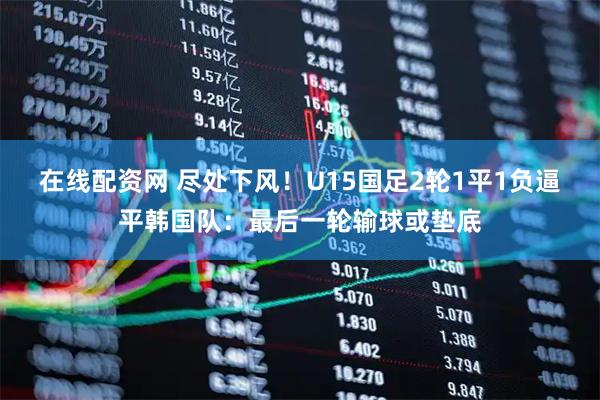 在线配资网 尽处下风！U15国足2轮1平1负逼平韩国队：最后一轮输球或垫底