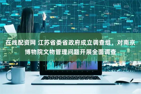 在线配资网 江苏省委省政府成立调查组，对南京博物院文物管理问题开展全面调查