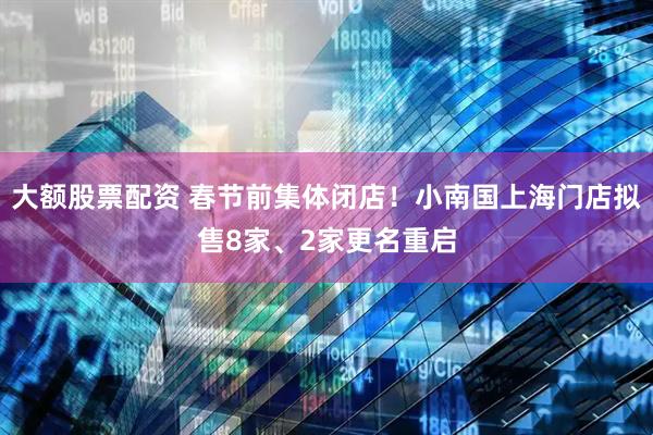 大额股票配资 春节前集体闭店！小南国上海门店拟售8家、2家更名重启
