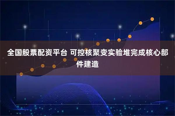 全国股票配资平台 可控核聚变实验堆完成核心部件建造