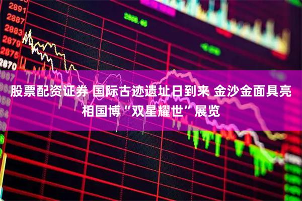 股票配资证券 国际古迹遗址日到来 金沙金面具亮相国博“双星耀世”展览