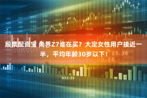 股票配资宝 尚界Z7谁在买？大定女性用户接近一半，平均年龄30岁以下！