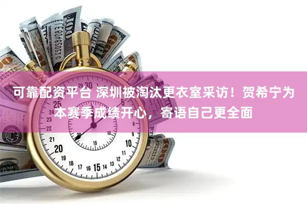 可靠配资平台 深圳被淘汰更衣室采访！贺希宁为本赛季成绩开心，寄语自己更全面