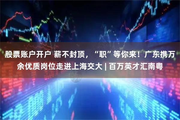 股票账户开户 薪不封顶，“职”等你来！广东携万余优质岗位走进上海交大 | 百万英才汇南粤