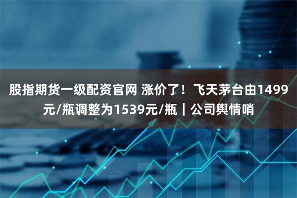股指期货一级配资官网 涨价了！飞天茅台由1499元/瓶调整为1539元/瓶｜公司舆情哨