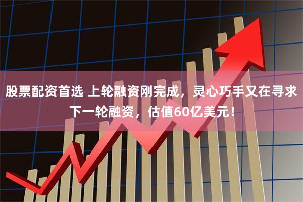 股票配资首选 上轮融资刚完成，灵心巧手又在寻求下一轮融资，估值60亿美元！