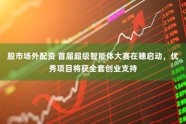 股市场外配资 首届超级智能体大赛在穗启动，优秀项目将获全套创业支持