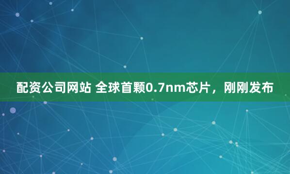 配资公司网站 全球首颗0.7nm芯片，刚刚发布