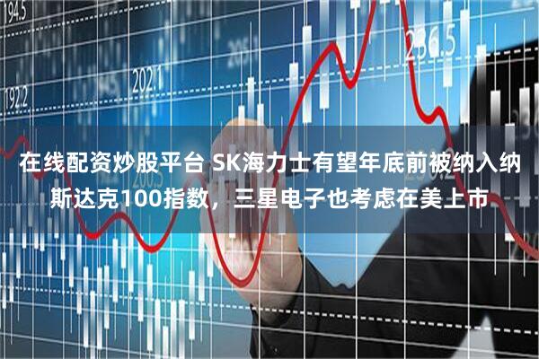 在线配资炒股平台 SK海力士有望年底前被纳入纳斯达克100指数，三星电子也考虑在美上市