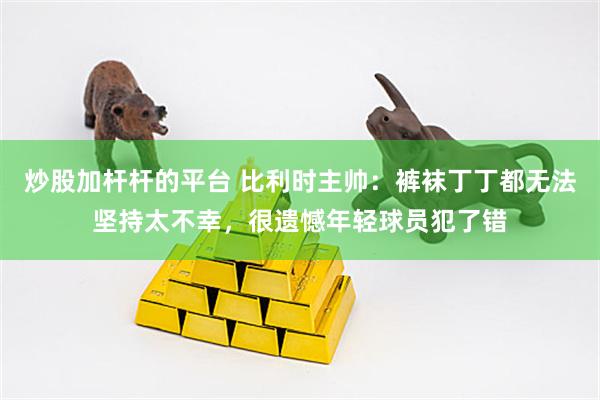 炒股加杆杆的平台 比利时主帅:裤袜丁丁都无法坚持太不幸,很遗憾年轻球员犯了错