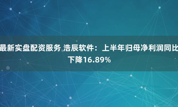 最新实盘配资服务 浩辰软件：上半年归母净利润同比下降16.89%