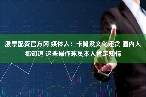 股票配资官方网 媒体人：卡舅没文化还贪 圈内人都知道 这些操作球员本人肯定知情