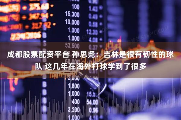 成都股票配资平台 孙思尧：吉林是很有韧性的球队 这几年在海外打球学到了很多