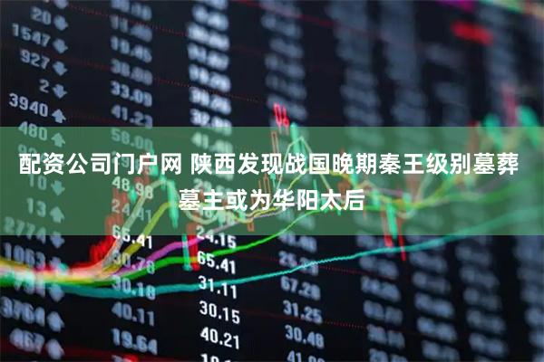 配资公司门户网 陕西发现战国晚期秦王级别墓葬 墓主或为华阳太后